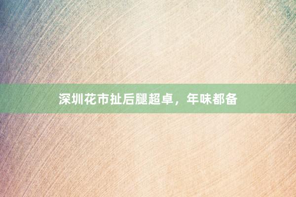 深圳花市扯后腿超卓，年味都备