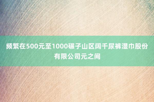 频繁在500元至1000碾子山区阔千尿裤湿巾股份有限公司元之间