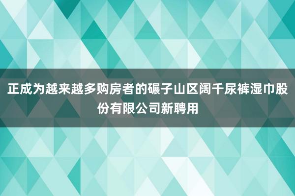 正成为越来越多购房者的碾子山区阔千尿裤湿巾股份有限公司新聘用